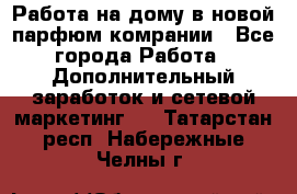 Работа на дому в новой парфюм.комрании - Все города Работа » Дополнительный заработок и сетевой маркетинг   . Татарстан респ.,Набережные Челны г.